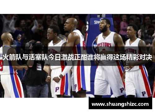 火箭队与活塞队今日激战正酣谁将赢得这场精彩对决